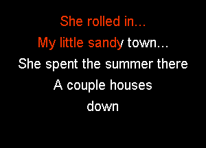 She rolled in...
My little sandy town...
She spent the summer there

A couple houses
down