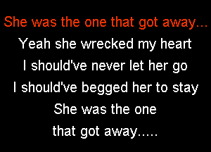 She was the one that got away...
Yeah she wrecked my heart
I should've never let her go
I should've begged her to stay
She was the one
that got away .....