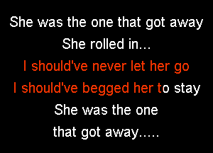 She was the one that got away
She rolled in...
I should've never let her go
I should've begged her to stay
She was the one
that got away .....