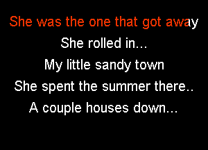 She was the one that got away
She rolled in...
My little sandy town
She spent the summer there..
A couple houses down...