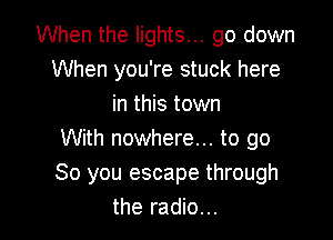 When the lights... go down
When you're stuck here
in this town

With nowhere... to go
So you escape through
the radio...
