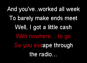 And you've..worked all week
To barely make ends meet
Well, I got a little cash
With nowhere... to go
So you escape through

the radio... I