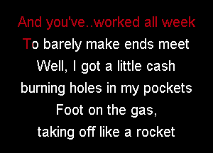 And you've..worked all week
To barely make ends meet
Well, I got a little cash
burning holes in my pockets
Foot on the gas,
taking off like a rocket