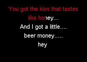 You got the kiss that tastes
like honey...
And I got a little....

beer money .....
hey