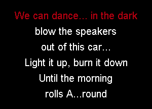 We can dance... in the dark
blow the speakers
out of this car...

Light it up, burn it down
Until the morning
rolls A...round
