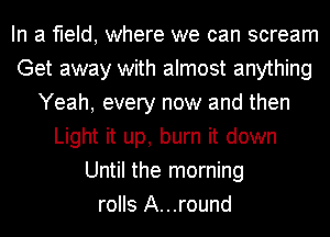 In a field, where we can scream
Get away with almost anything
Yeah, every now and then
Light it up, burn it down
Until the morning
rolls A...round