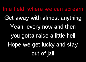 In a field, where we can scream
Get away with almost anything
Yeah, every now and then
you gotta raise a little hell
Hope we get lucky and stay
out ofjail