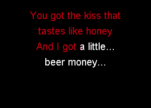 You got the kiss that
tastes like honey
And I got a little...

beer money...