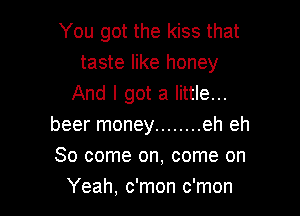 You got the kiss that
taste like honey
And I got a little...

beer money ........ eh eh

So come on, come on
Yeah, c'mon c'mon