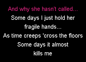 And why she hasnT called...
Some days I just hold her
fragile hands...

As time creeps 'cross the floors
Some days it almost
kills me