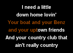 I need a little
down home lovin'
Your boat and your Benz
and your uptown friends
And your country club that
ain't really country