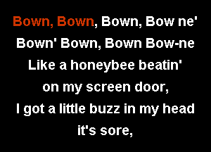 Bown, Bown, Bown, Bow ne'
Bown' Bown, Bown Bow-ne
Like a honeybee beatin'
on my screen door,

I got a little buzz in my head
it's sore,