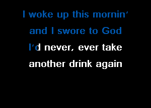 I woke up this mornin'
and I swore to God
I'd never, ever take

another drink again