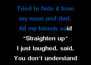 Tried to hide it from

my mom and dad,

All my friends said
Straighten up

I just laughed. said.

You don't understand I