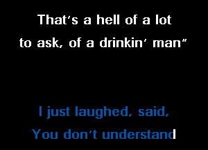 That's a hell of a lot

to ask, of a drinkin' man

I just laughed, said.

You don't understand