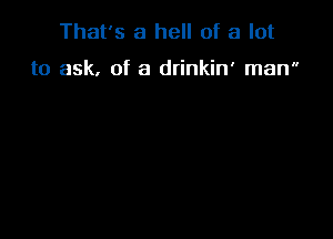 That's a hell of a lot

to ask. of a drinkin' man