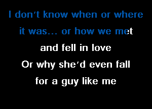 I don't know when or where
it was... or how we met
and fell in love
Or why she'd even fall

for a guy like me