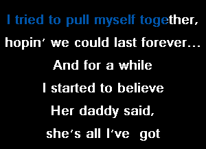 I tried to pull myself together,

hopin' we could last forever...
And for a while

I started to believe

Her daddy said,

she's all I've got