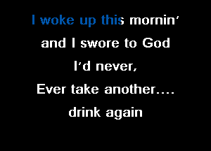 I woke up this mornin'

and I swore to God
I'd never,
Ever take another....

drink again
