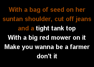 With a bag of seed on her
suntan shoulder, cut offjeans
and a tight tank top
With a big red mower on it
Make you wanna be a farmer
don't it
