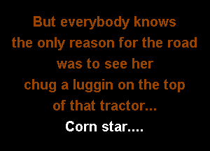 But everybody knows
the only reason for the road
was to see her
chug a luggin on the top
of that tractor...

Corn star....