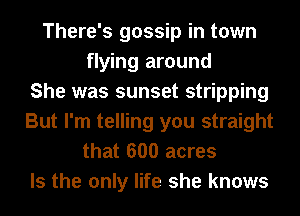 There's gossip in town
flying around
She was sunset stripping
But I'm telling you straight
that 600 acres

Is the only life she knows
