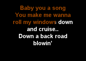 Baby you a song
You make me wanna
roll my windows down
and cruise..

Down a back road
blowiW