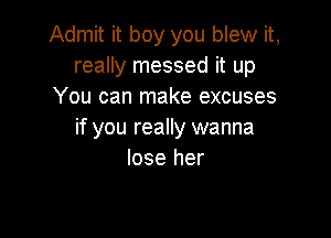 Admit it boy you blew it,
really messed it up
You can make excuses

if you really wanna
lose her
