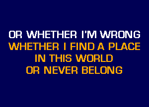OR WHETHER I'M WRONG
WHETHER I FIND A PLACE
IN THIS WORLD
OR NEVER BELONG