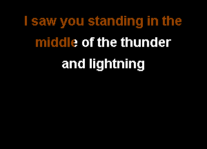 I saw you standing in the
middle of the thunder
and lightning
