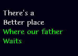 There's a
Better place

Where our father
Waits