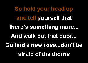 So hold your head up
and tell yourself that
there's something more...
And walk out that door...
Go find a new rose...don't be
afraid of the thorns