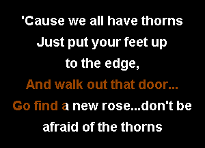 'Cause we all have thorns
Just put your feet up
to the edge,
And walk out that door...
Go find a new rose...d0n't be
afraid of the thorns