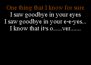 One thing that I know for sure
I saw goodbye in your eyes

I saw goodbye in your e-e-yes...
I know that it!s 0 ...... ver .......