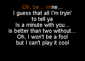 Oh, be... mine...
I guess that all I'm tryin'
to tell ya
Is a minute with you...

is better than two without...
Oh, I won't be a fool
but I can't play it cool