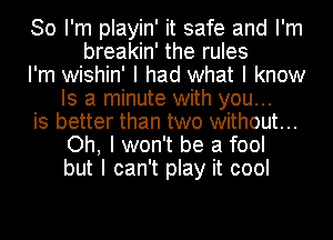 So I'm playin' it safe and I'm
breakin' the rules
I'm wishin' I had what I know
Is a minute with you...
is better than two without...
Oh, I won't be a fool
but I can't play it cool