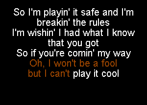 So I'm playin' it safe and I'm
breakin' the rules
I'm wishin' I had what I know
that you got
30 if you're comin' my way
Oh, I won't be a fool
but I can't play it cool