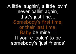 A little Iaughin', a little Iovin',
never callin' again,
that's just fine...
Somebody's first time,
or their last time,
Baby be mine....

If you're lookin' to be

somebody's 'just friends' I