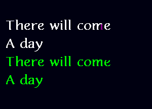 There will corre
A day

There will come
A day