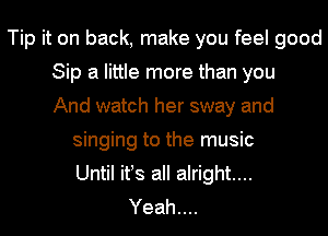 Tip it on back, make you feel good
Sip a little more than you
And watch her sway and
singing to the music
Until ifs all alright...
Yeah....