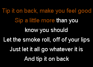 Tip it on back, make you feel good
Sip a little more than you
know you should
Let the smoke roll, off of your lips
Just let it all go whatever it is
And tip it on back