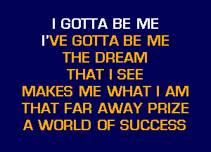 I GO'ITA BE ME
I'VE GO'ITA BE ME
THE DREAM
THAT I SEE
MAKES ME WHAT I AM
THAT FAR AWAY PRIZE
A WORLD OF SUCCESS