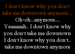 I don't know why you don't
take me downtown anymore....
Oh-oh...anymore....
Yeaaaaah.. I don't know why
you don't take me downtown
I don't know why you don't.
take me downtown anymore