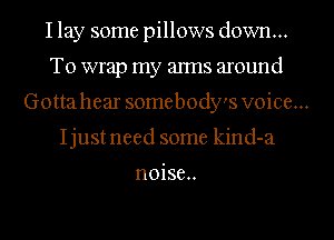 I lay some pillows down...
To wrap my alms around
Gottahear somebody's voice...
Ijustneed some kind-a

n0ise..