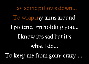 I lay some pillows down...
To wrap my arms around
Ipretend I'm holding you...
I know its sad but it's
what I do...

To keep me from goin' crazy .....