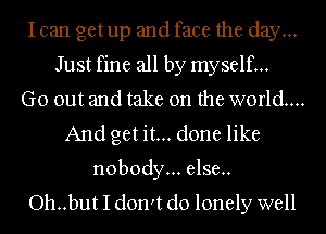 Ican getup and face the day...
Just fine all by myself...
Go out and take on the world...
And get it... done like
nobody... else.
Oh..but I don't do lonely well