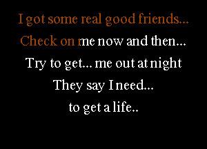 Igot some real good friends...
Check on me now and then...
Try to get... me out atnight
They say Ineed...
to get alife..