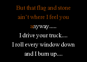 But that Hag and stone

ajnw where I feel you

anyway .....
I drive your truck...
I roll every window down

and I burn up....