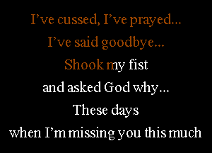 Pve cussed, Pve prayed...
Pve said goodbye...
Shook my fist
and asked God why...
These days

when Pm missing you this much