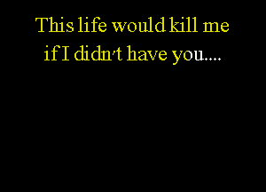 This life would kill me
ifI didn't have you...